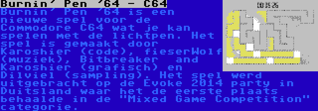 Burnin' Pen '64 - C64 | Burnin' Pen '64 is een nieuwe spel voor de Commodore C64 wat je kan spelen met de lichtpen. Het spel is gemaakt door Karoshier (code), fieserWolf (muziek), Bitbreaker  and Karoshier (grafisch) en Dilviel (sampling). Het spel werd uitgebracht op de Evoke 2014 party in Duitsland waar het de eerste plaats behaalde in de Mixed Game Competition categorie.