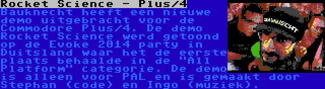 Rocket Science - Plus/4 | Bauknecht heeft een nieuwe demo uitgebracht voor de Commodore Plus/4. De demo Rocket Science werd getoond op de Evoke 2014 party in Duitsland waar het de eerste plaats behaalde in de All Platform categorie. De demo is alleen voor PAL en is gemaakt door Stephan (code) en Ingo (muziek).
