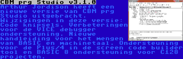 CBM prg Studio v3.1.0 | Arthur Jordison heeft een nieuwe versie van CBM prg Studio uitgebracht. Wijzigingen in deze versie: Code knipsels. Verbeteringen voor de VICE debugger ondersteuning. Nieuwe handleiding voor het mengen van BASIC en machinetaal. Ondersteuning voor de Plus/4 in de screen code builder tool en BASIC 8 ondersteuning voor C128 projecten.