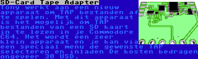 SD-Card Tape Adapter | Tony werkt aan een nieuw apparaat om TAP bestanden af te spelen. Met dit apparaat is het mogelijk om TAP bestanden van een SD kaart in te lezen in je Commodore C64. Het wordt een zeer klein apparaat en je kan via een speciaal menu de gewenste TAP selecteren en inladen De kosten bedragen ongeveer 30 USD.