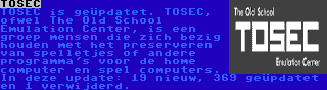 TOSEC | TOSEC is geüpdatet. TOSEC, ofwel The Old School Emulation Center, is een groep mensen die zich bezig houden met het preserveren van spelletjes of andere programma's voor de home computer en spel computers. In deze update: 19 nieuw, 369 geüpdatet en 1 verwijderd.