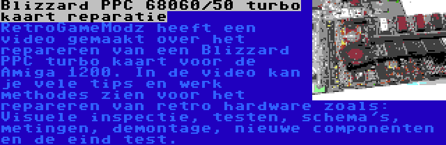 Blizzard PPC 68060/50 turbo kaart reparatie | RetroGameModz heeft een video gemaakt over het repareren van een Blizzard PPC turbo kaart voor de Amiga 1200. In de video kan je vele tips en werk methodes zien voor het repareren van retro hardware zoals: Visuele inspectie, testen, schema's, metingen, demontage, nieuwe componenten en de eind test.