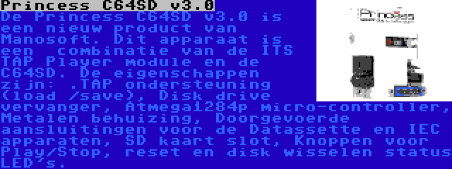 Princess C64SD v3.0 | De Princess C64SD v3.0 is een nieuw product van Manosoft. Dit apparaat is een  combinatie van de ITS TAP Player module en de C64SD. De eigenschappen zijn: .TAP ondersteuning (load /save), Disk drive vervanger, Atmega1284p micro-controller, Metalen behuizing, Doorgevoerde aansluitingen voor de Datassette en IEC apparaten, SD kaart slot, Knoppen voor Play/Stop, reset en disk wisselen status LED's.