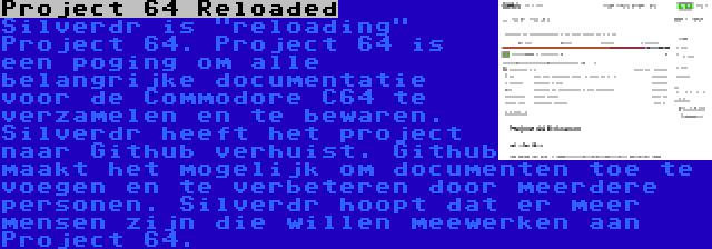 Project 64 Reloaded | Silverdr is reloading Project 64. Project 64 is een poging om alle belangrijke documentatie voor de Commodore C64 te verzamelen en te bewaren. Silverdr heeft het project naar Github verhuist. Github maakt het mogelijk om documenten toe te voegen en te verbeteren door meerdere personen. Silverdr hoopt dat er meer mensen zijn die willen meewerken aan Project 64.