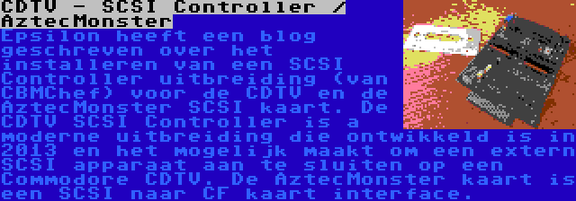 CDTV - SCSI Controller / AztecMonster | Epsilon heeft een blog geschreven over het installeren van een SCSI Controller uitbreiding (van CBMChef) voor de CDTV en de AztecMonster SCSI kaart. De CDTV SCSI Controller is a moderne uitbreiding die ontwikkeld is in 2013 en het mogelijk maakt om een extern SCSI apparaat aan te sluiten op een Commodore CDTV. De AztecMonster kaart is een SCSI naar CF kaart interface.