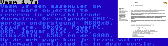 Vasm 1.7a | Vasm is een assembler om link-bare objecten te creëren in verschillende formaten. De volgende CPU's worden ondersteund: M680x0, ColdFire, 80x86, PowerPC, ARM, Jaguar RISC, Z80, C16x/ST10, 6502 en de 6800. Op de web page kan je lezen wat er allemaal gewijzigd is in deze versie.