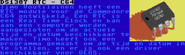 DS1307 RTC - C64 | Timo Voutilainen heeft een RTC module voor de Commodore C64 ontwikkeld. Een RTC is een Real Time Clock en kan aan een computer worden aangesloten om de actuele tijd en datum beschikbaar te maken. Timo heeft ook een programma gemaakt om de tijd en datum in te stellen, en er is ook een driver beschikbaar voor GEOS.