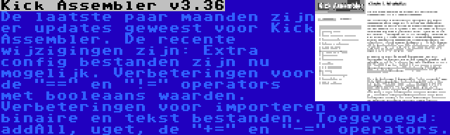 Kick Assembler v3.36 | De laatste paar maanden zijn er updates geweest voor Kick Assembler. De recente wijzigingen zijn: Extra config bestanden zijn nu mogelijk. Verbeteringen voor de == en != operators met booleaans waarden. Verbeteringen voor importeren van binaire en tekst bestanden. Toegevoegd: addAll, uget, de += en -= operators.