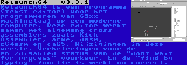 Relaunch64 - v3.3.1 | Relaunch64 is een programma (tekst editor) voor het programmeren van 65xx machinetaal op een moderne computer. Deze editor werkt samen met algemene cross assemblers zoals Kick Assembler, acme, dasm, c64asm en ca65. Wijzigingen in deze versie: Verbeteringen voor de en-/disabled-status van de dont wait for process voorkeur. En de find by typing functie is werkt nu correct.