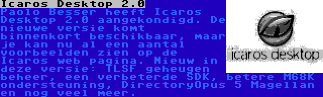 Icaros Desktop 2.0 | Paolo Besser heeft Icaros Desktop 2.0 aangekondigd. De nieuwe versie komt binnenkort beschikbaar, maar je kan nu al een aantal voorbeelden zien op de Icaros web pagina. Nieuw in deze versie: TLSF geheugen beheer, een verbeterde SDK, betere M68K ondersteuning, DirectoryOpus 5 Magellan en nog veel meer.