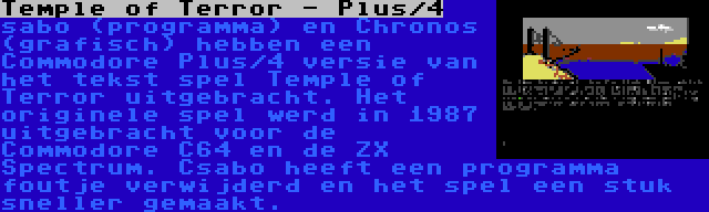 Temple of Terror - Plus/4 | sabo (programma) en Chronos (grafisch) hebben een Commodore Plus/4 versie van het tekst spel Temple of Terror uitgebracht. Het originele spel werd in 1987 uitgebracht voor de Commodore C64 en de ZX Spectrum. Csabo heeft een programma foutje verwijderd en het spel een stuk sneller gemaakt.