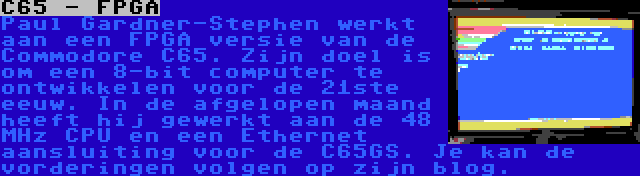 C65 - FPGA | Paul Gardner-Stephen werkt aan een FPGA versie van de Commodore C65. Zijn doel is om een 8-bit computer te ontwikkelen voor de 21ste eeuw. In de afgelopen maand heeft hij gewerkt aan de 48 MHz CPU en een Ethernet aansluiting voor de C65GS. Je kan de vorderingen volgen op zijn blog.