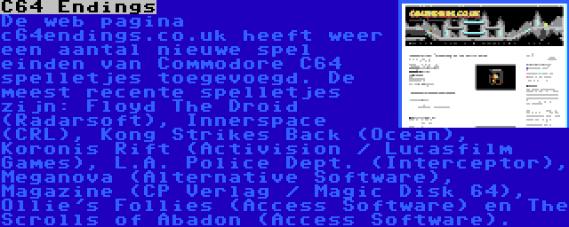 C64 Endings | De web pagina c64endings.co.uk heeft weer een aantal nieuwe spel einden van Commodore C64 spelletjes toegevoegd. De meest recente spelletjes zijn: Floyd The Droid (Radarsoft), Innerspace (CRL), Kong Strikes Back (Ocean), Koronis Rift (Activision / Lucasfilm Games), L.A. Police Dept. (Interceptor), Meganova (Alternative Software), Magazine (CP Verlag / Magic Disk 64), Ollie's Follies (Access Software) en The Scrolls of Abadon (Access Software).