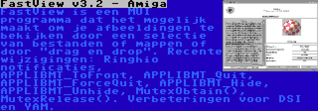 FastView v3.2 - Amiga | FastView is een MUI programma dat het mogelijk maakt om je afbeeldingen te bekijken door een selectie van bestanden of mappen of door drag en drop. Recente wijzigingen: Ringhio notificaties, APPLIBMT_ToFront, APPLIBMT_Quit, APPLIBMT_ForceQuit, APPLIBMT_Hide, APPLIBMT_Unhide, MutexObtain(), MutexRelease(). Verbeteringen voor DSI en YAM.