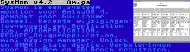 SysMon v4.2 - Amiga | Sysmon is een systeem monitor voor AmigaOS 4, gemaakt door Guillaume Boesel. Recente wijzigingen: Toegevoegd een Application tab, AUTOAPPLICATION, REGAPP_UniqueApplication, mini Assign manager, Unlock en SMART state device. Verbeteringen voor RageMem en SDLBench resultaten.