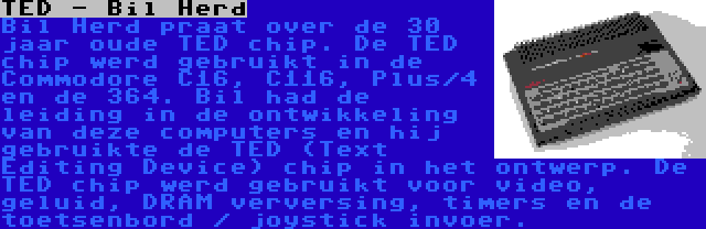 TED - Bil Herd | Bil Herd praat over de 30 jaar oude TED chip. De TED chip werd gebruikt in de Commodore C16, C116, Plus/4 en de 364. Bil had de leiding in de ontwikkeling van deze computers en hij gebruikte de TED (Text Editing Device) chip in het ontwerp. De TED chip werd gebruikt voor video, geluid, DRAM verversing, timers en de toetsenbord / joystick invoer.