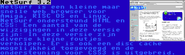 NetSurf 3.2 | NetSurf is een kleine maar snelle web browser voor Amiga, RISC OS en Linux. NetSurf ondersteund HTML en CSS: Een aantal van de wijzigingen in deze versie zijn: In deze versie zijn diverse kleine foutjes verholpen. Er is ook een disc cache mogelijkheid toegevoegd en de ondersteuning voor CSS3 is uitgebreid.