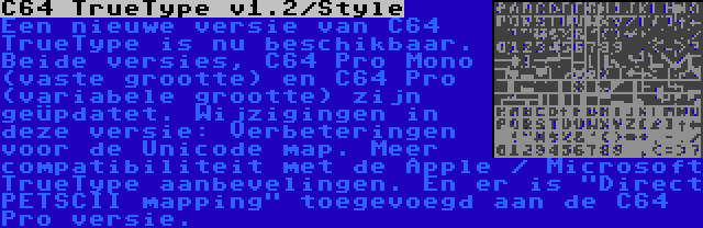 C64 TrueType v1.2/Style | Een nieuwe versie van C64 TrueType is nu beschikbaar. Beide versies, C64 Pro Mono (vaste grootte) en C64 Pro (variabele grootte) zijn geüpdatet. Wijzigingen in deze versie: Verbeteringen voor de Unicode map. Meer compatibiliteit met de Apple / Microsoft TrueType aanbevelingen. En er is Direct PETSCII mapping toegevoegd aan de C64 Pro versie.