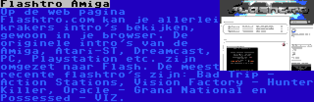 Flashtro Amiga | Op de web pagina Flashtro.com kan je allerlei krakers intro's bekijken, gewoon in je browser. De originele intro's van de Amiga, Atari-ST, Dreamcast, PC, Playstation etc. zijn omgezet naar Flash. De meest recente flashtro's zijn: Bad Trip - Action Stations, Vision Factory - Hunter Killer, Oracle - Grand National en Possessed - VIZ.