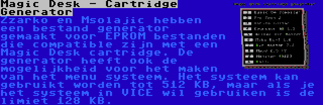 Magic Desk - Cartridge Generator | Zzarko en Msolajic hebben een bestand generator gemaakt voor EPROM bestanden die compatible zijn met een Magic Desk cartridge. De generator heeft ook de mogelijkheid voor het maken van het menu systeem. Het systeem kan gebruikt worden tot 512 KB, maar als je het systeem in VICE wil gebruiken is de limiet 128 KB.