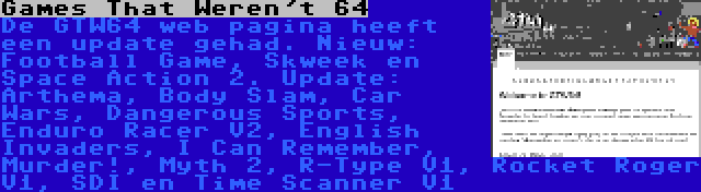 Games That Weren't 64 | De GTW64 web pagina heeft een update gehad. Nieuw: Football Game, Skweek en Space Action 2. Update: Arthema, Body Slam, Car Wars, Dangerous Sports, Enduro Racer V2, English Invaders, I Can Remember, Murder!, Myth 2, R-Type V1, Rocket Roger V1, SDI en Time Scanner V1