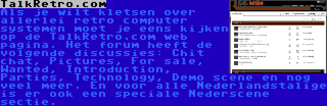 TalkRetro.com | Als je wilt kletsen over allerlei retro computer systemen moet je eens kijken op de TalkRetro.com web pagina. Het forum heeft de volgende discussies: Chit chat, Pictures, For sale, Wanted, Introduction, Parties, Technology, Demo scene en nog veel meer. En voor alle Nederlandstalige is er ook een speciale Nederscene sectie.