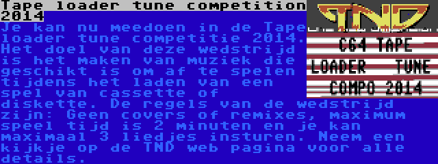 Tape loader tune competition 2014 | Je kan nu meedoen in de Tape loader tune competitie 2014. Het doel van deze wedstrijd is het maken van muziek die geschikt is om af te spelen tijdens het laden van een spel van cassette of diskette. De regels van de wedstrijd zijn: Geen covers of remixes, maximum speel tijd is 2 minuten en je kan maximaal 3 liedjes insturen. Neem een kijkje op de TND web pagina voor alle details.