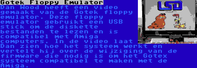 Gotek Floppy Emulator | Dan Wood heeft een video gemaakt van de Gotek floppy emulator. Deze floppy emulator gebruikt een USB stick om de diskette bestanden te lezen en is compatibel met Amiga computers. In de video laat Dan zien hoe het systeem werkt en vertelt hij over de wijziging van de firmware die nodig is om het Gotex systeem compatibel te maken met de Amiga.