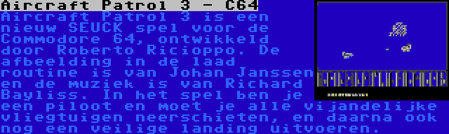 Aircraft Patrol 3 - C64 | Aircraft Patrol 3 is een nieuw SEUCK spel voor de Commodore 64, ontwikkeld door Roberto Ricioppo. De afbeelding in de laad routine is van Johan Janssen en de muziek is van Richard Bayliss. In het spel ben je een piloot en moet je alle vijandelijke vliegtuigen neerschieten, en daarna ook nog een veilige landing uitvoeren.