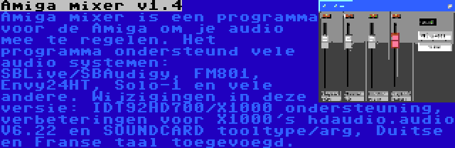 Amiga mixer v1.4 | Amiga mixer is een programma voor de Amiga om je audio mee te regelen. Het programma ondersteund vele audio systemen: SBLive/SBAudigy, FM801, Envy24HT, Solo-1 en vele andere. Wijzigingen in deze versie: IDT92HD700/X1000 ondersteuning, verbeteringen voor X1000's hdaudio.audio V6.22 en SOUNDCARD tooltype/arg, Duitse en Franse taal toegevoegd.