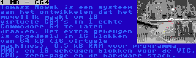 1 MB - C64 | Tomasz Nowak is een systeem aan het ontwikkelen dat het mogelijk maakt om 16 virtuele C64's in 1 echte Commodore 64 te laten draaien. Het extra geheugen is opgedeeld in 16 blokken van 64 kB (16 virtuele machines), 0.5 kB RAM voor programma MMU, en 16 geheugen blokken voor de VIC, CPU, zero-page en de hardware stack.