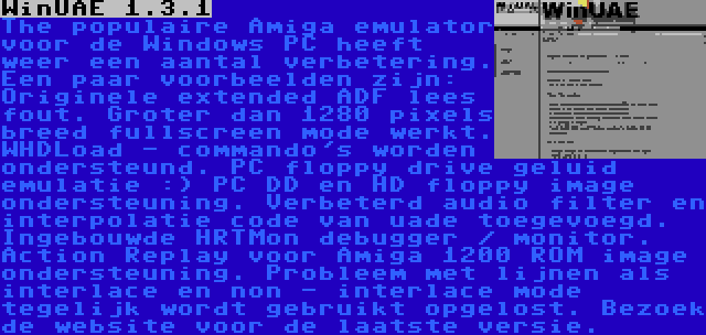 WinUAE 1.3.1 | The populaire Amiga emulator voor de Windows PC heeft weer een aantal verbetering. Een paar voorbeelden zijn: Originele extended ADF lees fout. Groter dan 1280 pixels breed fullscreen mode werkt. WHDLoad - commando's worden ondersteund. PC floppy drive geluid emulatie :) PC DD en HD floppy image ondersteuning. Verbeterd audio filter en interpolatie code van uade toegevoegd. Ingebouwde HRTMon debugger / monitor. Action Replay voor Amiga 1200 ROM image ondersteuning. Probleem met lijnen als interlace en non - interlace mode tegelijk wordt gebruikt opgelost. Bezoek de website voor de laatste versie.