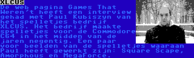 XLCUS | De web pagina Games That Weren't heeft een interview gehad met Paul Kubiszyn van  het spelletjes bedrijf XLCUS. Het bedrijf maakte spelletjes voor de Commodore C64 in het midden van de jaren negentig. Een paar voor beelden van de spelletjes waaraan Paul heeft gewerkt zijn: Square Scape, Amorphous en MegaForce.