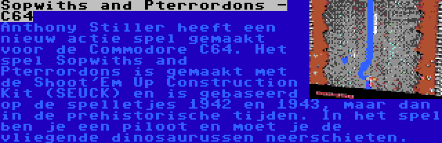 Sopwiths and Pterrordons - C64 | Anthony Stiller heeft een nieuw actie spel gemaakt voor de Commodore C64. Het spel Sopwiths and Pterrordons is gemaakt met de Shoot'Em Up Construction Kit (SEUCK) en is gebaseerd op de spelletjes 1942 en 1943, maar dan in de prehistorische tijden. In het spel ben je een piloot en moet je de vliegende dinosaurussen neerschieten.