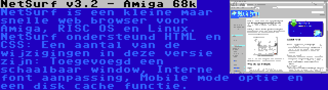 NetSurf v3.2 - Amiga 68k | NetSurf is een kleine maar snelle web browser voor Amiga, RISC OS en Linux. NetSurf ondersteund HTML en CSS: Een aantal van de wijzigingen in deze versie zijn: Toegevoegd een schaalbaar window, Interne font aanpassing, Mobile mode optie en een disk cache functie.