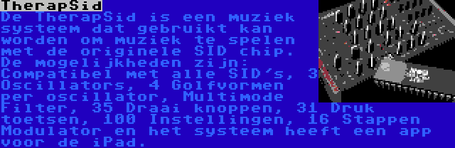 TherapSid | De TherapSid is een muziek systeem dat gebruikt kan worden om muziek te spelen met de originele SID chip. De mogelijkheden zijn: Compatibel met alle SID's, 3 Oscillators, 4 Golfvormen per oscillator, Multimode Filter, 35 Draai knoppen, 31 Druk toetsen, 100 Instellingen, 16 Stappen Modulator en het systeem heeft een app voor de iPad.