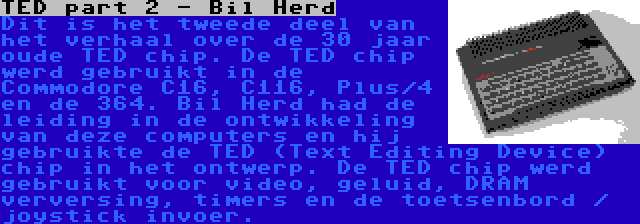 TED part 2 - Bil Herd | Dit is het tweede deel van het verhaal over de 30 jaar oude TED chip. De TED chip werd gebruikt in de Commodore C16, C116, Plus/4 en de 364. Bil Herd had de leiding in de ontwikkeling van deze computers en hij gebruikte de TED (Text Editing Device) chip in het ontwerp. De TED chip werd gebruikt voor video, geluid, DRAM verversing, timers en de toetsenbord / joystick invoer.