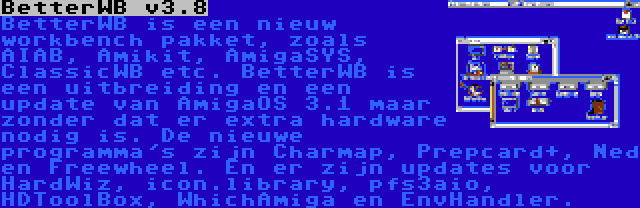 BetterWB v3.8 | BetterWB is een nieuw workbench pakket, zoals AIAB, Amikit, AmigaSYS, ClassicWB etc. BetterWB is een uitbreiding en een update van AmigaOS 3.1 maar zonder dat er extra hardware nodig is. De nieuwe programma's zijn Charmap, Prepcard+, Ned en Freewheel. En er zijn updates voor HardWiz, icon.library, pfs3aio, HDToolBox, WhichAmiga en EnvHandler.