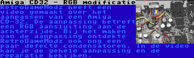 Amiga CD32 - RGB modificatie | RetroGameModz heeft een video gemaakt over het aanpassen van een Amiga CD-32. De aanpassing betreft een RGB aansluiting aan de achterzijde. Bij het maken van de aanpassing ontdekte RetroGameModz ook nog een paar defecte condensatoren. In de video kan je de gehele aanpassing en de reparatie bekijken.