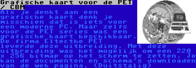 Grafische kaart voor de PET / CBM | Als je denkt aan een grafische kaart denk je misschien dat is iets voor een moderne PC. Maar zelfs voor de PET series was een grafische kaart beschikbaar. De firma Eltecthe PET leverde deze uitbreiding. Met deze uitbreiding was het mogelijk om een 220 x 256 bitmap op het scherm te zetten. Je kan de documenten en schema's downloaden van de web pagina. (Duitstalig)