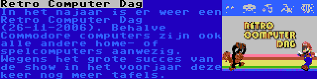 Retro Computer Dag | In het najaar is er weer een Retro Computer Dag (26-11-2006). Behalve Commodore computers zijn ook alle andere home- of spelcomputers aanwezig. Wegens het grote succes van de show in het voorjaar deze keer nog meer tafels.