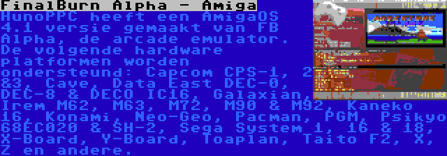 FinalBurn Alpha - Amiga | HunoPPC heeft een AmigaOS 4.1 versie gemaakt van FB Alpha, de arcade emulator. De volgende hardware platformen worden ondersteund: Capcom CPS-1, 2 &3, Cave, Data East DEC-0, DEC-8 & DECO IC16, Galaxian, Irem M62, M63, M72, M90 & M92, Kaneko 16, Konami, Neo-Geo, Pacman, PGM, Psikyo 68EC020 & SH-2, Sega System 1, 16 & 18, X-Board, Y-Board, Toaplan, Taito F2, X, Z en andere.