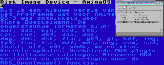 Disk Image Device - AmigaOS 4 | Dit is een nieuwe versie van het programma dat voor Amiga OS 3 was ontwikkeld door Thore Boeckelmann. De ondersteunde formaten zijn: adf, adz, bin, ccd, cso, cpr, cue, d64, daa, dax, dmg, dms, dsk, flac, g64, gi, hdf, img, ipf, iso, isz, mdf, mds, nrg, raw, sad, toast, uif, vdi, vmdk, wv en xiso. Recente updates: Verbeterde MDS plugin en Italiaanse catalogus. Nieuwere MDS bestanden en verbeteringen voor de MDS_OpenImage() functie.