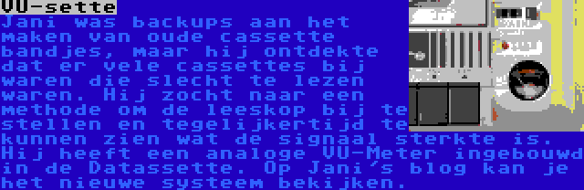 VU-sette | Jani was backups aan het maken van oude cassette bandjes, maar hij ontdekte dat er vele cassettes bij waren die slecht te lezen waren. Hij zocht naar een methode om de leeskop bij te stellen en tegelijkertijd te kunnen zien wat de signaal sterkte is. Hij heeft een analoge VU-Meter ingebouwd in de Datassette. Op Jani's blog kan je het nieuwe systeem bekijken.