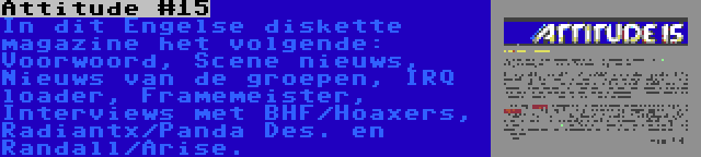 Attitude #15 | In dit Engelse diskette magazine het volgende: Voorwoord, Scene nieuws, Nieuws van de groepen, IRQ loader, Framemeister, Interviews met BHF/Hoaxers, Radiantx/Panda Des. en Randall/Arise.