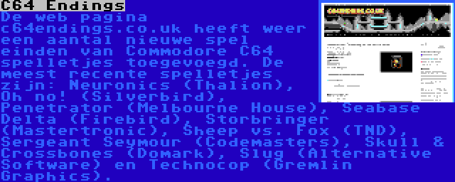 C64 Endings | De web pagina c64endings.co.uk heeft weer een aantal nieuwe spel einden van Commodore C64 spelletjes toegevoegd. De meest recente spelletjes zijn: Neuronics (Thalion), Oh no! (Silverbird), Penetrator (Melbourne House), Seabase Delta (Firebird), Storbringer (Mastertronic), Sheep vs. Fox (TND), Sergeant Seymour (Codemasters), Skull & Crossbones (Domark), Slug (Alternative Software) en Technocop (Gremlin Graphics).