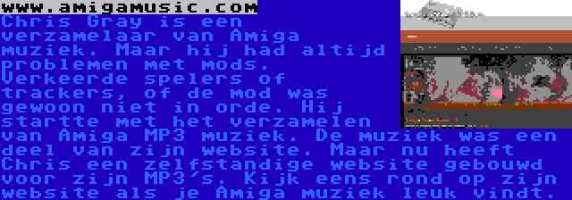 www.amigamusic.com | Chris Gray is een verzamelaar van Amiga muziek. Maar hij had altijd problemen met mods. Verkeerde spelers of trackers, of de mod was gewoon niet in orde. Hij startte met het verzamelen van Amiga MP3 muziek. De muziek was een deel van zijn website. Maar nu heeft Chris een zelfstandige website gebouwd voor zijn MP3's. Kijk eens rond op zijn website als je Amiga muziek leuk vindt.