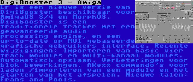 DigiBooster 3 - Amiga | Er is een nieuwe versie van DigiBooster beschikbaar voor AmigaOS 3/4 en MorphOS. Digibooster is een traditionele tracker met een geavanceerde audio processing engine, en een up-to-date op MUI gebaseerde grafische gebruikers interface. Recente wijzigingen: Importeren van basic vier track modules en multi-kanaal modules. Automatisch opslaan. Verbeteringen voor blok bewerkingen. ARexx commando's voor laden /importeren van een module en het starten van het afspelen. Nieuwe talen: Frans and Pools.