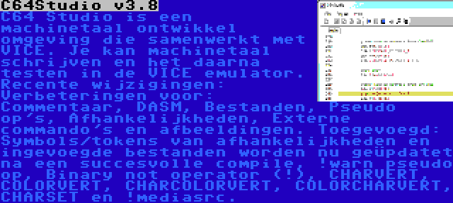 C64Studio v3.8 | C64 Studio is een machinetaal ontwikkel omgeving die samenwerkt met VICE. Je kan machinetaal schrijven en het daarna testen in de VICE emulator. Recente wijzigingen: Verbeteringen voor: Commentaar, DASM, Bestanden, Pseudo op's, Afhankelijkheden, Externe commando's en afbeeldingen. Toegevoegd: Symbols/tokens van afhankelijkheden en ingevoegde bestanden worden nu geüpdatet na een succesvolle compile, !warn pseudo op, Binary not operator (!), CHARVERT, COLORVERT, CHARCOLORVERT, COLORCHARVERT, CHARSET en !mediasrc.