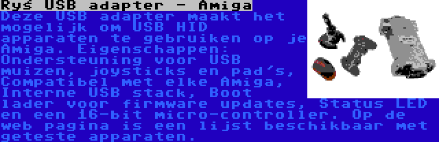 Ryś USB adapter - Amiga | Deze USB adapter maakt het mogelijk om USB HID apparaten te gebruiken op je Amiga. Eigenschappen: Ondersteuning voor USB muizen, joysticks en pad's, Compatibel met elke Amiga, Interne USB stack, Boot lader voor firmware updates, Status LED en een 16-bit micro-controller. Op de web pagina is een lijst beschikbaar met geteste apparaten.